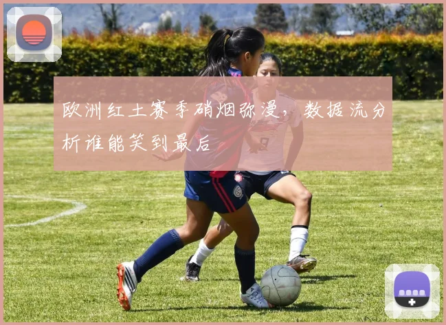 欧洲红土赛季硝烟弥漫,数据流分析谁能笑到最后