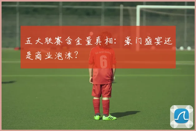 五大联赛含金量真相：豪门盛宴还是商业泡沫？
