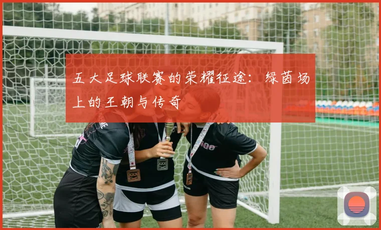 五大足球联赛的荣耀征途:绿茵场上的王朝与传奇