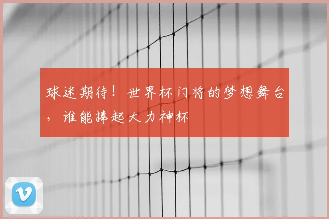 球迷期待！世界杯门将的梦想舞台，谁能捧起大力神杯