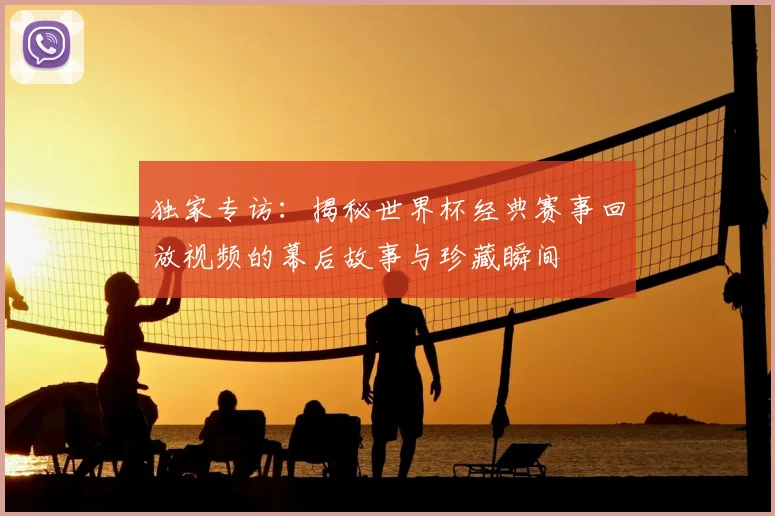 独家专访：揭秘世界杯经典赛事回放视频的幕后故事与珍藏瞬间