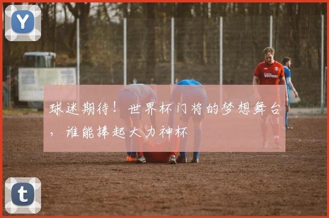 球迷期待！世界杯门将的梦想舞台，谁能捧起大力神杯