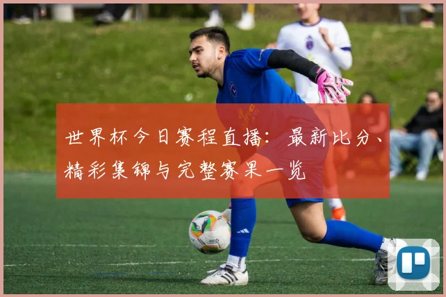 世界杯今日赛程直播:最新比分、精彩集锦与完整赛果一览